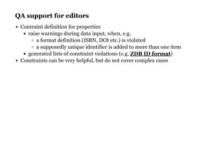 QA support for editorsQA support for editors
Contraint definition for properties
raise warnings during data input, when, e.g.
a format definition (ISBN, DOI etc.) is violated
a supposedly unique identifier is added to more than one item
generated lists of constraint violations (e.g. )
Constraints can be very helpful, but do not cover complex cases
ZDB ID format
 