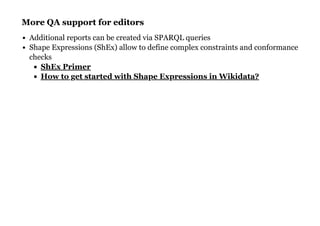 More QA support for editorsMore QA support for editors
Additional reports can be created via SPARQL queries
Shape Expressions (ShEx) allow to define complex constraints and conformance
checks
ShEx Primer
How to get started with Shape Expressions in Wikidata?
 