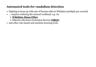 Automated tools for vandalism detectionAutomated tools for vandalism detection
Fighting to keep up with rate of human edits in Wikidata (multiple per second)
... requires reducing the manual workload, e.g. via
Objective Revision Evaluation Service ( )
and other rule-based and machine-learning tools
Wikidata Abuse Filter
ORES
 