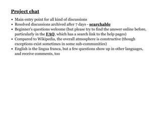 Main entry point for all kind of discussions
Resolved discussions archived after 7 days -
Beginner's questions welcome (but please try to find the answer online before,
particularly in the , which has a search link to the help pages)
Compared to Wikipedia, the overall atmosphere is constructive (though
exceptions exist sometimes in some sub-communities)
English is the lingua franca, but a few questions show up in other languages,
and receive comments, too
Project chatProject chat
searchable
FAQ
 