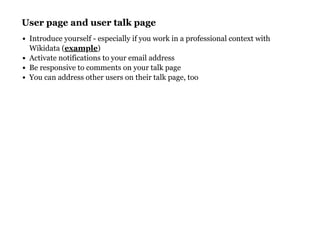 User page and user talk pageUser page and user talk page
Introduce yourself - especially if you work in a professional context with
Wikidata ( )
Activate notifications to your email address
Be responsive to comments on your talk page
You can address other users on their talk page, too
example
 