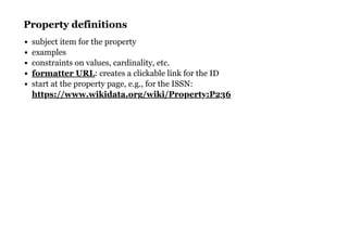 Property definitionsProperty definitions
subject item for the property
examples
constraints on values, cardinality, etc.
: creates a clickable link for the ID
start at the property page, e.g., for the ISSN:
formatter URL
https://www.wikidata.org/wiki/Property:P236
 