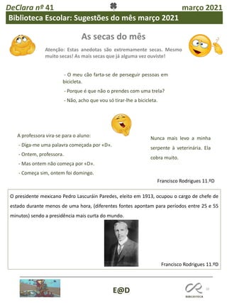 As secas do mês
Atenção: Estas anedotas são extremamente secas. Mesmo
muito secas! As mais secas que já alguma vez ouviste!
10
E@D
O presidente mexicano Pedro Lascuráin Paredes, eleito em 1913, ocupou o cargo de chefe de
estado durante menos de uma hora, (diferentes fontes apontam para períodos entre 25 e 55
minutos) sendo a presidência mais curta do mundo.
Francisco Rodrigues 11.ºD
Francisco Rodrigues 11.ºD
DeClara nº 41 março 2021
Biblioteca Escolar: Sugestões do mês março 2021
- O meu cão farta-se de perseguir pessoas em
bicicleta.
- Porque é que não o prendes com uma trela?
- Não, acho que vou só tirar-lhe a bicicleta.
A professora vira-se para o aluno:
- Diga-me uma palavra começada por «D».
- Ontem, professora.
- Mas ontem não começa por «D».
- Começa sim, ontem foi domingo.
Nunca mais levo a minha
serpente à veterinária. Ela
cobra muito.
 