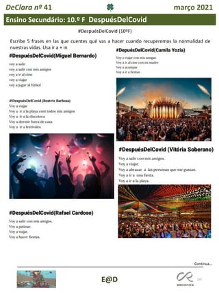 107
Ensino Secundário: 10.º F DespuésDelCovid
Continua…
E@D
DeClara nº 41 março 2021
Escribe 5 frases en las que cuentes qué vas a hacer cuando recuperemos la normalidad de
nuestras vidas. Usa ir a + in
#DespuésDelCovid (10ºF)
 