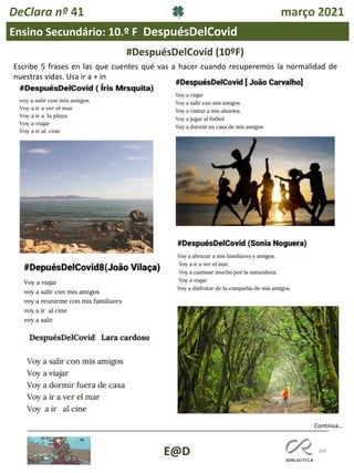 109
Continua…
E@D
DeClara nº 41 março 2021
Escribe 5 frases en las que cuentes qué vas a hacer cuando recuperemos la normalidad de
nuestras vidas. Usa ir a + in
#DespuésDelCovid (10ºF)
Ensino Secundário: 10.º F DespuésDelCovid
 