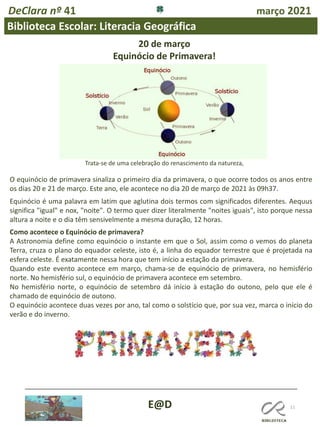 DeClara nº 41 março 2021
11
Biblioteca Escolar: Literacia Geográfica
E@D
20 de março
Equinócio de Primavera!
O equinócio de primavera sinaliza o primeiro dia da primavera, o que ocorre todos os anos entre
os dias 20 e 21 de março. Este ano, ele acontece no dia 20 de março de 2021 às 09h37.
Equinócio é uma palavra em latim que aglutina dois termos com significados diferentes. Aequus
significa "igual" e nox, "noite". O termo quer dizer literalmente "noites iguais", isto porque nessa
altura a noite e o dia têm sensivelmente a mesma duração, 12 horas.
Trata-se de uma celebração do renascimento da natureza,
Como acontece o Equinócio de primavera?
A Astronomia define como equinócio o instante em que o Sol, assim como o vemos do planeta
Terra, cruza o plano do equador celeste, isto é, a linha do equador terrestre que é projetada na
esfera celeste. É exatamente nessa hora que tem início a estação da primavera.
Quando este evento acontece em março, chama-se de equinócio de primavera, no hemisfério
norte. No hemisfério sul, o equinócio de primavera acontece em setembro.
No hemisfério norte, o equinócio de setembro dá início à estação do outono, pelo que ele é
chamado de equinócio de outono.
O equinócio acontece duas vezes por ano, tal como o solstício que, por sua vez, marca o início do
verão e do inverno.
 