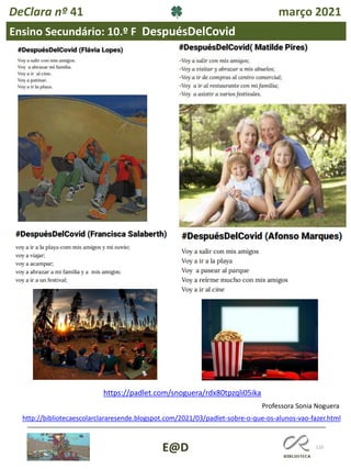 110
E@D
DeClara nº 41 março 2021
Ensino Secundário: 10.º F DespuésDelCovid
https://padlet.com/snoguera/rdx80tpzqli05ika
Professora Sonia Noguera
http://bibliotecaescolarclararesende.blogspot.com/2021/03/padlet-sobre-o-que-os-alunos-vao-fazer.html
 