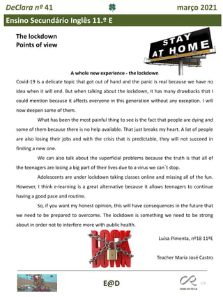 113
E@D
DeClara nº 41 março 2021
Ensino Secundário Inglês 11.º E
The lockdown
Points of view
A whole new experience - the lockdown
Covid-19 is a delicate topic that got out of hand and the panic is real because we have no
idea when it will end. But when talking about the lockdown, it has many drawbacks that I
could mention because it affects everyone in this generation without any exception. I will
now deepen some of them.
What has been the most painful thing to see is the fact that people are dying and
some of them because there is no help available. That just breaks my heart. A lot of people
are also losing their jobs and with the crisis that is predictable, they will not succeed in
finding a new one.
We can also talk about the superficial problems because the truth is that all of
the teenagers are losing a big part of their lives due to a virus we can´t stop.
Adolescents are under lockdown taking classes online and missing all of the fun.
However, I think e-learning is a great alternative because it allows teenagers to continue
having a good pace and routine.
So, if you want my honest opinion, this will have consequences in the future that
we need to be prepared to overcome. The lockdown is something we need to be strong
about in order not to interfere more with public health.
Luísa Pimenta, nº18 11ºE
Teacher Maria José Castro
 