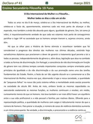 114
Continua…
E@D
DeClara nº 41 março 2021
Ensino Secundário Filosofia 10.ºano
Mulher todos os dias e não um só dia
Todos os anos no dia 8 de março, celebra-se o Dia Internacional da Mulher, ou melhor,
celebra-se o facto de, aparentemente, estarmos cada vez mais perto de alcançar a tão
esperada, mas também a ainda tão absurda para alguns, igualdade de género. Sim, tal como já
referi, é inquestionavelmente verdade de que cada vez estamos mais perto de conseguirmos
partilhar o lugar VIP na sociedade que os homens sempre tiveram e, sejamos sinceros, ainda
têm.
Há que se olhar para a História de forma otimista e reconhecer também que foi
considerável o progresso dos direitos das mulheres nas últimas décadas, existindo hoje
variadíssimos diplomas que proclamam o dever de garantir o tratamento igual perante a lei a
todas as pessoas, independentemente do género e, além disso, legislação que atua no combate
a todas as formas de discriminação. Em Portugal, a consciência de não discriminação em função
do género tem nos últimos tempos somado importantes conquistas sempre orientadas pelos
princípios da igualdade e da não discriminação e da sua promoção como uma das tarefas
fundamentais do Estado. Porém, o facto de ser tão urgente discutir-se e comemorar-se o Dia
Internacional da Mulher, mostra-nos que, observando à lupa a nossa sociedade, a quantidade
de “pequenas falhas” no nosso tão justo sistema reflete a mentalidade ainda sexista presente
na sociedade do século XXI. Antes de mais, embora tendo as mesmas capacidades ou
executando exatamente as mesmas funções, as mulheres continuam a receber, em média,
curiosamente menos do que os homens. Isto leva também a ser mais difícil haver um equilíbrio
entre a sua vida profissional e a vida pessoal e familiar, por motivos óbvios. Olhando para a
representação política, a quantidade de mulheres com cargos é ridiculamente menor do que o
número de homens. Para piorar a situação, o número de casos de violência doméstica aumenta
a um ritmo preocupante. Na verdade, a discriminação, o preconceito e a violência contra as
O Dia Internacional da Mulher e a Filosofia…
 