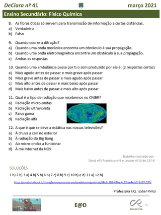 117
E@D
DeClara nº 41 março 2021
Ensino Secundário: Físico Química
SOLUÇÕES
1 b) 2 b) 3 a) 4 b) 5 b) 6 b) 7 c) 8 b) 9 c) 10 b) e d) 11 a) 12 b)
Trabalho realizado por:
David nº5 Francisco nº8 e Leonor nº15 do 11º B
https://create.kahoot.it/share/fenomenos-das-ondas-eletromagneticas/68e3c588-496e-4c92-ae4e-b2f1d57c03fb
Professora F.Q. Isabel Pinto
 