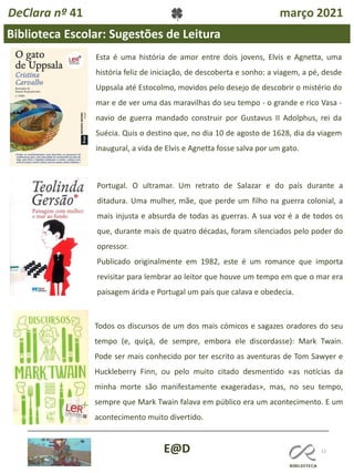 12
Biblioteca Escolar: Sugestões de Leitura
E@D
DeClara nº 41 março 2021
Esta é uma história de amor entre dois jovens, Elvis e Agnetta, uma
história feliz de iniciação, de descoberta e sonho: a viagem, a pé, desde
Uppsala até Estocolmo, movidos pelo desejo de descobrir o mistério do
mar e de ver uma das maravilhas do seu tempo - o grande e rico Vasa -
navio de guerra mandado construir por Gustavus II Adolphus, rei da
Suécia. Quis o destino que, no dia 10 de agosto de 1628, dia da viagem
inaugural, a vida de Elvis e Agnetta fosse salva por um gato.
Portugal. O ultramar. Um retrato de Salazar e do país durante a
ditadura. Uma mulher, mãe, que perde um filho na guerra colonial, a
mais injusta e absurda de todas as guerras. A sua voz é a de todos os
que, durante mais de quatro décadas, foram silenciados pelo poder do
opressor.
Publicado originalmente em 1982, este é um romance que importa
revisitar para lembrar ao leitor que houve um tempo em que o mar era
paisagem árida e Portugal um país que calava e obedecia.
Todos os discursos de um dos mais cómicos e sagazes oradores do seu
tempo (e, quiçá, de sempre, embora ele discordasse): Mark Twain.
Pode ser mais conhecido por ter escrito as aventuras de Tom Sawyer e
Huckleberry Finn, ou pelo muito citado desmentido «as notícias da
minha morte são manifestamente exageradas», mas, no seu tempo,
sempre que Mark Twain falava em público era um acontecimento. E um
acontecimento muito divertido.
 