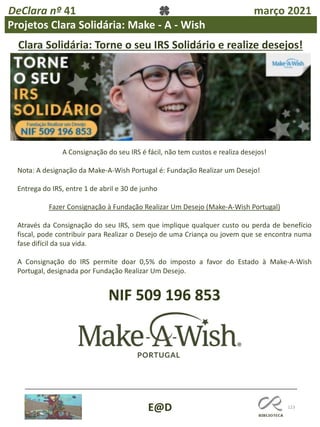 123
E@D
DeClara nº 41 março 2021
Clara Solidária: Torne o seu IRS Solidário e realize desejos!
A Consignação do seu IRS é fácil, não tem custos e realiza desejos!
Nota: A designação da Make-A-Wish Portugal é: Fundação Realizar um Desejo!
Entrega do IRS, entre 1 de abril e 30 de junho
Fazer Consignação à Fundação Realizar Um Desejo (Make-A-Wish Portugal)
Através da Consignação do seu IRS, sem que implique qualquer custo ou perda de benefício
fiscal, pode contribuir para Realizar o Desejo de uma Criança ou jovem que se encontra numa
fase difícil da sua vida.
A Consignação do IRS permite doar 0,5% do imposto a favor do Estado à Make-A-Wish
Portugal, designada por Fundação Realizar Um Desejo.
NIF 509 196 853
Projetos Clara Solidária: Make - A - Wish
 