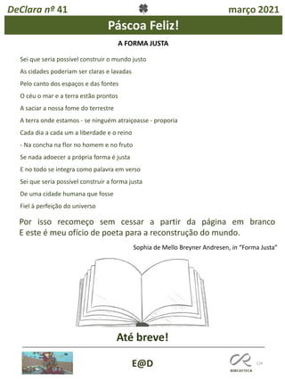 124
E@D
DeClara nº 41 março 2021
Páscoa Feliz!
Até breve!
A FORMA JUSTA
Sei que seria possível construir o mundo justo
As cidades poderiam ser claras e lavadas
Pelo canto dos espaços e das fontes
O céu o mar e a terra estão prontos
A saciar a nossa fome do terrestre
A terra onde estamos - se ninguém atraiçoasse - proporia
Cada dia a cada um a liberdade e o reino
- Na concha na flor no homem e no fruto
Se nada adoecer a própria forma é justa
E no todo se integra como palavra em verso
Sei que seria possível construir a forma justa
De uma cidade humana que fosse
Fiel à perfeição do universo
Por isso recomeço sem cessar a partir da página em branco
E este é meu ofício de poeta para a reconstrução do mundo.
Sophia de Mello Breyner Andresen, in “Forma Justa”
 