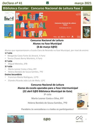 13
E@D
DeClara nº 41 março 2021
Concurso Nacional de Leitura
Alunos na Fase Municipal
(8 de março E@D)
Alunos que representaram a Escola Clara de Resende na Fase Municipal, por nível de ensino:
1.º ciclo
• Margarida Costa Fonte do Amaral, 4.ºano
• Teresa Chaves Barny Monteiro, 4.ºano
2.º ciclo
• Miguel Meireles, 6ºB
3.º ciclo
• Marta Leonor Costa e Silva, 8ºF
• Helena Bordalo de Sousa Samões, 7ºD
Ensino Secundário
• Francisco Manta Rodrigues, 11ºD
• Eliandro Ricardo João Luís de Melo, 12ºC
Biblioteca Escolar: Concurso Nacional de Leitura Fase 2
Concurso Nacional de Leitura
Alunas da escola apuradas para a Fase intermunicipal
(22 abril E@D Biblioteca Municipal de Gaia)
3º ciclo
Marta Leonor Costa e Silva, 8ºF
Helena Bordalo de Sousa Samões, 7ºD
Parabéns às vencedoras e a todos os participantes!
 