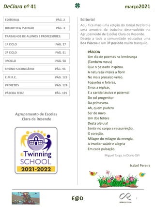 2
ENSINO SECUNDÁRIO PÁG. 96
3ºCICLO PÁG. 58
TRABALHOS DE ALUNOS E PROFESSORES:
1º CICLO PÁG. 27
2º CICLO PÁG. 51
PROJETOS PÁG. 124
EDITORIAL PÁG. 2
E.M.R.C. PÁG. 123
BIBLIOTECA ESCOLAR PÁG. 3
Editorial
DeClara nº 41 março2021
E@D
Agrupamento de Escolas
Clara de Resende
PÁSCOA FELIZ PÁG. 125
Aqui fica mais uma edição do Jornal DeClara e
uma amostra do trabalho desenvolvido no
Agrupamento de Escolas Clara de Resende.
Desejo a toda a comunidade educativa uma
Boa Páscoa e um 3º período muito tranquilo.
Um dia de poemas na lembrança
(Também meus)
Que o passado inspirou.
A natureza inteira a florir
No mais prosaico verso.
Foguetes e folares,
Sinos a repicar,
E a carícia lasciva e paternal
Do sol progenitor
Da primavera.
Ah, quem pudera
Ser de novo
Um dos felizes
Desta aleluia!
Sentir no corpo a ressurreição.
O coração,
Milagre do milagre da energia,
A irradiar saúde e alegria
Em cada pulsação.
Miguel Torga, in Diário XVI
PÁSCOA
Isabel Pereira
 
