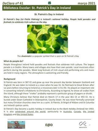 24
E@D
DeClara nº 41 março 2021
Biblioteca Escolar: St. Patrick's Day in Ireland
St. Patrick's Day in Ireland
St Patrick's Day (Lá Fhéile Pádraig) is Ireland's national holiday. People hold parades and
festivals to celebrate Irish culture on the day.
The shamrock is a popular symbol that is seen on St Patrick's Day
What do people do?
People throughout Ireland hold parades and festivals that celebrate Irish culture. The largest
parade is in Dublin. Many towns and villages also have their own parade. Local musicians often
perform during the parades. Week long festivals of Irish visual and performing arts and music
are held in many regions. The atmosphere is welcoming and friendly.
Background
St Patrick was born in 387 CE and grew up near the present day border between Scotland and
England. He was taken to Ireland as a slave when he was 16. He fled back to Great Britain after
six years before returning to Ireland as a missionary later in his life. He played an important role
in converting Ireland's inhabitants to Christianity. According to legend, he drove all snakes from
the island, although these "snakes" probably represent a particular group of pagans or druids.
Many Christians believe that Patrick died on March 17 in the year 461 CE or 493 CE. He is
buried under Down Cathedral in Downpatrick, County Down. He was never formally canonized
but many Christian churches view him as a saint. St Patrick, St Brigid of Kildare and St Columba
are Ireland's patron saints.
St Patrick's Day became a public holiday in Ireland due to the Bank Holiday (Ireland) Act 1903.
It is also celebrated around the world, particularly in Australia, Canada, the United
Kingdom and the United States.
 