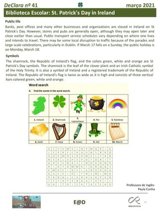 25
E@D
DeClara nº 41 março 2021
Public life
Banks, post offices and many other businesses and organizations are closed in Ireland on St
Patrick's Day. However, stores and pubs are generally open, although they may open later and
close earlier than usual. Public transport service schedules vary depending on where one lives
and intends to travel. There may be some local disruption to traffic because of the parades and
large scale celebrations, particularly in Dublin. If March 17 falls on a Sunday, the public holiday is
on Monday, March 18.
Symbols
The shamrock, the Republic of Ireland's flag, and the colors green, white and orange are St
Patrick's Day symbols. The shamrock is the leaf of the clover plant and an Irish Catholic symbol
of the Holy Trinity. It is also a symbol of Ireland and a registered trademark of the Republic of
Ireland. The Republic of Ireland's flag is twice as wide as it is high and consists of three vertical
bars colored green, white and orange.
Biblioteca Escolar: St. Patrick's Day in Ireland
Professora de Inglês:
Paula Cunha
 