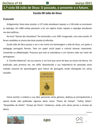 26
E@D
Continua…
DeClara nº 41 março 2021
1.º ciclo EB João de Deus: O passado, o presente e o futuro.
Escola EB João de Deus
O passado
Antigamente, havia duas escolas: a 117 onde estudavam rapazes e a 118 onde se ensinavam
as raparigas. Em 1984 ambas passaram a ter um regime misto: rapazes e raparigas estudavam
nos dois edifícios.
No local “Quinta dos Vanzeleres” foi construída, e em 1991 inaugurada, uma nova escola. Aí
foram recebidos os alunos das duas escolas já referidas.
Escola João de Deus passou a ser o seu nome em homenagem a João de Deus, um poeta e
pedagogo português famoso. Teve um papel social papel e cultural deveras importante,
investindo na alfabetização. Procurou que esta se estendesse a um número cada vez maior de
portugueses.
A “Cartilha Maternal”, da sua autoria, é um livro que serve de base ao ensino da leitura. Foi
publicada, pela primeira vez, em 1876. Reconhecida a sua importância foi aprovada como
método nacional de aprendizagem para leitura do português sendo distinguida em várias
ocasiões.
Como escritor e embora a sua obra apresente vários géneros, dedicou-se principalmente à
poesia tendo sido publicadas algumas obras como: “Flores do Campo”, “Folhas Soltas”,
“Despedidas de Verão”, “Campo de Flores”. Colaborou, ainda, com vários jornais e revistas da
época.
 