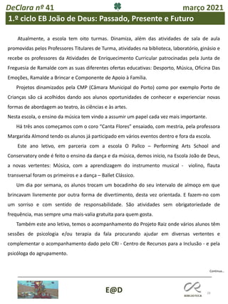 28
E@D
Continua…
DeClara nº 41 março 2021
1.º ciclo EB João de Deus: Passado, Presente e Futuro
Atualmente, a escola tem oito turmas. Dinamiza, além das atividades de sala de aula
promovidas pelos Professores Titulares de Turma, atividades na biblioteca, laboratório, ginásio e
recebe os professores da Atividades de Enriquecimento Curricular patrocinadas pela Junta de
Freguesia de Ramalde com as suas diferentes ofertas educativas: Desporto, Música, Oficina Das
Emoções, Ramalde a Brincar e Componente de Apoio à Família.
Projetos dinamizados pela CMP (Câmara Municipal do Porto) como por exemplo Porto de
Crianças são cá acolhidos dando aos alunos oportunidades de conhecer e experienciar novas
formas de abordagem ao teatro, às ciências e às artes.
Nesta escola, o ensino da música tem vindo a assumir um papel cada vez mais importante.
Há três anos começamos com o coro “Canta Flores” ensaiado, com mestria, pela professora
Margarida Almond tendo os alunos já participado em vários eventos dentro e fora da escola.
Este ano letivo, em parceria com a escola O Pallco – Performing Arts School and
Conservatory onde é feito o ensino da dança e da música, demos início, na Escola João de Deus,
a novas vertentes: Música, com a aprendizagem do instrumento musical - violino, flauta
transversal foram os primeiros e a dança – Ballet Clássico.
Um dia por semana, os alunos trocam um bocadinho do seu intervalo de almoço em que
brincavam livremente por outra forma de divertimento, desta vez orientada. E fazem-no com
um sorriso e com sentido de responsabilidade. São atividades sem obrigatoriedade de
frequência, mas sempre uma mais-valia gratuita para quem gosta.
Também este ano letivo, temos o acompanhamento do Projeto Raiz onde vários alunos têm
sessões de psicologia e/ou terapia da fala procurando ajudar em diversas vertentes e
complementar o acompanhamento dado pelo CRI - Centro de Recursos para a Inclusão - e pela
psicóloga do agrupamento.
 