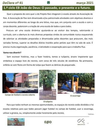 29
E@D
Quer a proposta do coro quer a do Projeto Raiz chegaram à escola através da Associação de
Pais. A Associação de Pais tem dinamizado e/ou patrocinado atividades com objetivos diversos e
em momentos diferentes ao longo do ano letivo, mas que, em conjunto com a escola e com o
corpo docente, potenciem a criação de uma escola de todos e para todos.
Procura ser uma escola dinâmica ajustando-se ao evoluir dos tempos, valorizando o
currículo, com a abertura às mais diversas propostas vindas da comunidade nunca esquecendo
de valorizar as atividades preparadas e dinamizadas pelos docentes que procuram, das mais
variadas formas, superar os desafios diários trazidos pelos petizes que têm na sala de aula. É
preciso muita organização, paciência, criatividade e cooperação para que o trabalho flua.
Vamo-nos divertir?
Sem escrever histórias, mas a fazer história, temos o tulipeiro, árvore imponente que
embeleza o espaço livre do recreio, com cerca de três séculos de existência. Na primavera,
enfeita-se com flores em forma de tulipa que fazem as delícias da pequenada.
Continua…
1.º ciclo EB João de Deus: O passado, o presente e o futuro.
Campo de futebol e recreio coberto O escorrega
O tulipeiro
Para que todos tenham as mesmas oportunidades, os espaços do recreio estão divididos e há
escalas rotativas para que todos possam jogar futebol no campo de futebol, usar o escorrega,
utilizar o ginásio, ou, simplesmente andar livremente pelo recreio.
DeClara nº 41 março 2021
 