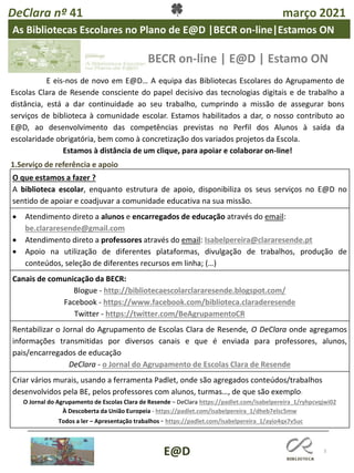 DeClara nº 41 março 2021
3
1.Serviço de referência e apoio
O que estamos a fazer ?
A biblioteca escolar, enquanto estrutura de apoio, disponibiliza os seus serviços no E@D no
sentido de apoiar e coadjuvar a comunidade educativa na sua missão.
• Atendimento direto a alunos e encarregados de educação através do email:
be.clararesende@gmail.com
• Atendimento direto a professores através do email: Isabelpereira@clararesende.pt
• Apoio na utilização de diferentes plataformas, divulgação de trabalhos, produção de
conteúdos, seleção de diferentes recursos em linha; (…)
Canais de comunicação da BECR:
Blogue - http://bibliotecaescolarclararesende.blogspot.com/
Facebook - https://www.facebook.com/biblioteca.claraderesende
Twitter - https://twitter.com/BeAgrupamentoCR
Rentabilizar o Jornal do Agrupamento de Escolas Clara de Resende, O DeClara onde agregamos
informações transmitidas por diversos canais e que é enviada para professores, alunos,
pais/encarregados de educação
DeClara - o Jornal do Agrupamento de Escolas Clara de Resende
Criar vários murais, usando a ferramenta Padlet, onde são agregados conteúdos/trabalhos
desenvolvidos pela BE, pelos professores com alunos, turmas…, de que são exemplo:
O Jornal do Agrupamento de Escolas Clara de Resende – DeClara https://padlet.com/isabelpereira_1/ryhpcvqjwi02
À Descoberta da União Europeia - https://padlet.com/isabelpereira_1/dheb7elsc5mw
Todos a ler – Apresentação trabalhos - https://padlet.com/isabelpereira_1/ayio4qx7v5uc
As Bibliotecas Escolares no Plano de E@D |BECR on-line|Estamos ON
BECR on-line | E@D | Estamo ON
E eis-nos de novo em E@D… A equipa das Bibliotecas Escolares do Agrupamento de
Escolas Clara de Resende consciente do papel decisivo das tecnologias digitais e de trabalho a
distância, está a dar continuidade ao seu trabalho, cumprindo a missão de assegurar bons
serviços de biblioteca à comunidade escolar. Estamos habilitados a dar, o nosso contributo ao
E@D, ao desenvolvimento das competências previstas no Perfil dos Alunos à saída da
escolaridade obrigatória, bem como à concretização dos variados projetos da Escola.
Estamos à distância de um clique, para apoiar e colaborar on-line!
E@D
 