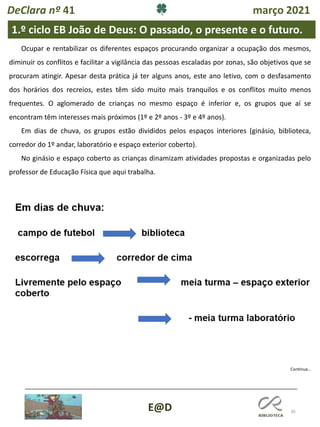 30
E@D
Continua…
Ocupar e rentabilizar os diferentes espaços procurando organizar a ocupação dos mesmos,
diminuir os conflitos e facilitar a vigilância das pessoas escaladas por zonas, são objetivos que se
procuram atingir. Apesar desta prática já ter alguns anos, este ano letivo, com o desfasamento
dos horários dos recreios, estes têm sido muito mais tranquilos e os conflitos muito menos
frequentes. O aglomerado de crianças no mesmo espaço é inferior e, os grupos que aí se
encontram têm interesses mais próximos (1º e 2º anos - 3º e 4º anos).
Em dias de chuva, os grupos estão divididos pelos espaços interiores (ginásio, biblioteca,
corredor do 1º andar, laboratório e espaço exterior coberto).
No ginásio e espaço coberto as crianças dinamizam atividades propostas e organizadas pelo
professor de Educação Física que aqui trabalha.
1.º ciclo EB João de Deus: O passado, o presente e o futuro.
DeClara nº 41 março 2021
 