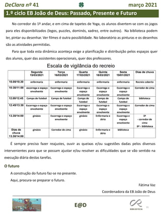 31
Fátima Vaz
Coordenadora da EB João de Deus
E@D
1.º ciclo EB João de Deus: Passado, Presente e Futuro
No corredor do 1º andar, e em cima de tapetes de Yoga, os alunos divertem-se com os jogos
para eles disponibilizados (legos, puzzles, dominós, xadrez, entre outros). Na biblioteca podem
ler, pintar ou desenhar. Ver filmes é outra possibilidade. No laboratório as pinturas e os desenhos
são as atividades permitidas.
Para que toda esta dinâmica aconteça exige a planificação e distribuição pelos espaços quer
dos alunos, quer das assistentes operacionais, quer dos professores.
É sempre preciso fazer reajustes, ouvir as queixas e/ou sugestões dadas pelos diversos
intervenientes para que se possam ajustar e/ou resolver as dificuldades que se vão sentido na
execução diária destas tarefas.
O futuro
A construção do futuro faz-se no presente.
Aqui, procura-se preparar o futuro.
DeClara nº 41 março 2021
 