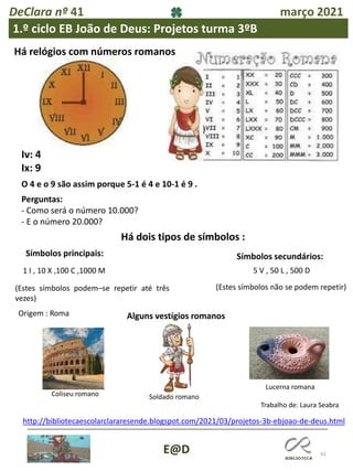 42
E@D
DeClara nº 41 março 2021
1.º ciclo EB João de Deus: Projetos turma 3ºB
Há relógios com números romanos
Iv: 4
Ix: 9
O 4 e o 9 são assim porque 5-1 é 4 e 10-1 é 9 .
Perguntas:
- Como será o número 10.000?
- E o número 20.000?
Há dois tipos de símbolos :
Símbolos principais: Símbolos secundários:
1 I , 10 X ,100 C ,1000 M
(Estes símbolos podem–se repetir até três
vezes)
5 V , 50 L , 500 D
(Estes símbolos não se podem repetir)
Origem : Roma Alguns vestígios romanos
http://bibliotecaescolarclararesende.blogspot.com/2021/03/projetos-3b-ebjoao-de-deus.html
Coliseu romano Soldado romano
Lucerna romana
Trabalho de: Laura Seabra
 