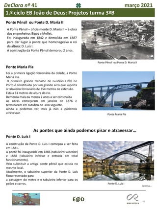 48
E@D
DeClara nº 41 março 2021
1.º ciclo EB João de Deus: Projetos turma 3ºB
Ponte Pênsil ou Ponte D. Maria II
A Ponte Pênsil – oficialmente D. Maria II – é obra
dos engenheiros Bigot e Mellet.
Foi inaugurada em 1842 e demolida em 1887
para dar lugar à ponte que homenageava o rei
da altura: D. Luís I.
A construção da Ponte Pênsil demorou 2 anos.
Ponte Maria Pia
Foi a primeira ligação ferroviária da cidade, a Ponte
Maria Pia.
O primeiro grande trabalho de Gustavo Eiffel no
Porto é constituído por um grande arco que suporta
o tabuleiro ferroviário de 354 metros de extensão.
Está a 61 metros de altura do rio.
Demorou mais ou menos 2 anos a ser construída
As obras começaram em janeiro de 1876 e
terminaram em outubro do ano seguinte.
Ainda a podemos ver, mas já não a podemos
atravessar.
Ponte Pênsil ou Ponte D. Maria II
As pontes que ainda podemos pisar e atravessar…
A construção da Ponte D. Luís I começou a ser feita
em 1881.
A ponte foi inaugurada em 1886 (tabuleiro superior)
e 1888 (tabuleiro inferior e entrada em total
funcionamento).
Veio substituir a antiga ponte pênsil que existia no
mesmo local.
Atualmente, o tabuleiro superior da Ponte D. Luís
ficou reservado para
a passagem do metro e o tabuleiro inferior para os
peões e carros.
Ponte Maria Pia
Ponte D. Luís I
Ponte D. Luís I
Continua…
 