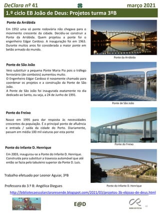 49
E@D
DeClara nº 41 março 2021
1.º ciclo EB João de Deus: Projetos turma 3ºB
Ponte da Arrábida
Em 1952 uma só ponte rodoviária não chegava para o
movimento crescente da cidade. Decidiu-se construir a
Ponte da Arrábida. Quem projetou a ponte foi o
engenheiro Edgar Cardoso. A inauguração foi em 1963.
Durante muitos anos foi considerada a maior ponte em
betão armado do mundo.
Ponte de São João
Veio substituir a pequena Ponte Maria Pia pois o tráfego
ferroviário (de comboios) aumentou muito.
O Engenheiro Edgar Cardoso é novamente chamado para
coordenar os projetos e a construção da Ponte de São
João.
A Ponte de São João foi inaugurada exatamente no dia
dedicado ao Santo, ou seja, a 24 de Junho de 1991.
Nasce em 1995 para dar resposta às necessidades
crescentes da população. É o principal ponto de afluência
e entrada / saída da cidade do Porto. Diariamente,
passam em média 100 mil viaturas por esta ponte
Em 2003, inaugurou-se a Ponte do Infante D. Henrique.
Construída para substituir a travessia automóvel que até
então se fazia pelo tabuleiro superior da Ponte D. Luís.
Trabalho efetuado por Leonor Aguiar, 3ºB
http://bibliotecaescolarclararesende.blogspot.com/2021/03/projetos-3b-ebjoao-de-deus.html
Ponte do Freixo
Ponte do Infante D. Henrique
Ponte do Freixo
Ponte da Arrábida
Ponte de São João
Ponte do Infante D. Henrique
Professora do 3.º B: Angélica Diegues
 