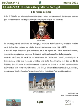 50
E@D
DeClara nº 41 março 2021
2.º ciclo 5.º A: História e Geografia de Portugal
1 de março de 1290
O Rei D. Dinis foi um rei muito importante para a cultura portuguesa pois fez com que o nosso
país ficasse mais rico e culto pois começou um projeto do qual vos vou falar.
Rei D. Dinis
Os estudos jurídicos remontam, em Portugal, à fundação da Universidade, durante o reinado
de D. Dinis. A data exata da sua criação situa-se, com certeza, entre 1288 e 1290.
A bula do Papa Nicolau IV que confirmou, em 9 de agosto de 1290 o Studium Generale,
representa, sem dúvida, o momento decisivo da legitimação aos olhos da Europa culta.
Uma vez deslocada, em 1308, da sua sede inicial em Lisboa para Coimbra, foi outorgada à
Universidade, ainda pelo monarca Lavrador, uma carta de privilégios, com data de 15 de
fevereiro de 1309, onde se determinava que houvesse um doutor in Decretis e um mestre in
Decretalibus, bem como um professor de Leis. Aliás, a Universidade encontrava-se, a princípio,
composta de simples “cadeiras” e não de autênticas “Faculdades” no sentido moderno.
Universidade de Coimbra
Bernardo, 5ºA
Prof. Laurentina Ferreira
 