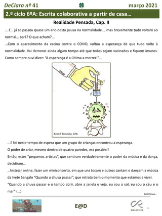54
E@D
DeClara nº 41 março 2021
2.º ciclo 6ºA: Escrita colaborativa a partir de casa…
Realidade Pensada, Cap. II
... E… já se passou quase um ano desta pausa na normalidade…, mas brevemente tudo voltará ao
normal... será? O que acham?...
...Com o aparecimento da vacina contra o COVID, voltou a esperança de que tudo volte à
normalidade. Vai demorar ainda algum tempo até que todos sejam vacinados e fiquem imunes.
Como sempre ouvi dizer: “A esperança é a última a morrer!”...
André Almeida, 6ºA
Continua…
...E foi neste tempo de espera que um grupo de crianças encontrou a esperança.
O poder de criar, mesmo dentro de quatro paredes, era possível!
Então, estes “pequenos artistas”, que sentiram verdadeiramente o poder da música e da dança,
decidiram…
…festejar online, fazer um miniconcerto, em que uns tocam e outros cantam e dançam a música
da Ivete Sangalo “Quando a chuva passar”, que retrata bem o momento que estamos a viver.
“Quando a chuva passar e o tempo abrir, abre a janela e veja, eu sou o sol, eu sou o céu e o
mar” (…)
 