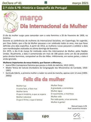 56
E@D
DeClara nº 41 março 2021
2.º ciclo 6.ºB: História e Geografia de Portugal
O dia da mulher surgiu para concordar com o voto feminino a 20 de Fevereiro de 1909, na
América.
Durante as conferências de mulheres da Internacional Socialista, em Copenhaga, foi sugerido,
por Clara Zetkin, que o Dia da Mulher passasse a ser celebrado todos os anos, mas que fosse
definida uma data específica. A partir de 1913, as mulheres russas passaram a celebrar a data
com manifestações realizadas no último domingo de fevereiro.
Em 1975, o dia 8 de março foi instituído como Dia Internacional da Mulher, pelas Nações
Unidas. Atualmente, a data é comemorada em mais de 100 países como um dia de protesto
pelos direitos femininos, comparável ao Dia das Mães. Infelizmente, em outros países, a data é
ainda ignorada.
Mulheres importantes da nossa história, que fizeram a diferença…
• Joana D’Arc (camponesa francesa que passou a chefe do exército, 1412-1431),
• Madre Teresa de Calcutá (fundadora da Congregação das Missionárias da Caridade, 1910-
1997)
• Gertrude Ederle, a primeira mulher a nadar no canal da mancha, apenas com 12 anos [1905-
2003])
Mulher lua
A outra face, a face nua
Mulher terra
O que é mistério, o que se espera
Mulher natureza
O que é firme, o que é beleza
Mulher força
A gravidade, a correnteza
Mulher água
O nascimento, a incerteza
Mulher vida
Por toda parte, a tua semente.
Mulher é gente!
Manuel Lopes, 6.ºB
Prof. Laurentina Ferreira
 