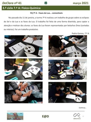 57
E@D
DeClara nº 41 março 2021
3.º ciclo 7.º A: Físico-Química
FQ 7º A - Fases da Lua... comestíveis
No passado dia 11 de janeiro, a turma 7º A realizou um trabalho de grupo sobre os eclipses
do Sol e da Lua e as fases da Lua. O trabalho foi feito de uma forma divertida, para captar a
atenção e motivar dos alunos: as fases da Lua foram representadas por bolachas Oreo (cortadas
ou inteiras). Foi um trabalho produtivo.
Pedro Gomes, 7.º A
Continua…
 