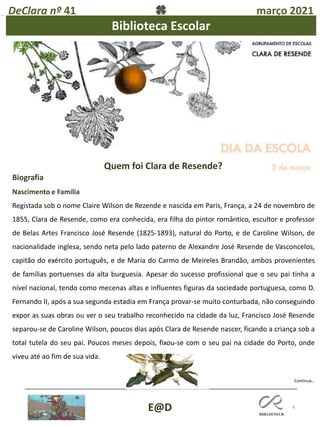 6
DeClara nº 41 março 2021
E@D
Biblioteca Escolar
Biografia
Nascimento e Família
Registada sob o nome Claire Wilson de Rezende e nascida em Paris, França, a 24 de novembro de
1855, Clara de Resende, como era conhecida, era filha do pintor romântico, escultor e professor
de Belas Artes Francisco José Resende (1825-1893), natural do Porto, e de Caroline Wilson, de
nacionalidade inglesa, sendo neta pelo lado paterno de Alexandre José Resende de Vasconcelos,
capitão do exército português, e de Maria do Carmo de Meireles Brandão, ambos provenientes
de famílias portuenses da alta burguesia. Apesar do sucesso profissional que o seu pai tinha a
nível nacional, tendo como mecenas altas e influentes figuras da sociedade portuguesa, como D.
Fernando II, após a sua segunda estadia em França provar-se muito conturbada, não conseguindo
expor as suas obras ou ver o seu trabalho reconhecido na cidade da luz, Francisco José Resende
separou-se de Caroline Wilson, poucos dias após Clara de Resende nascer, ficando a criança sob a
total tutela do seu pai. Poucos meses depois, fixou-se com o seu pai na cidade do Porto, onde
viveu até ao fim de sua vida.
Continua…
Quem foi Clara de Resende?
 