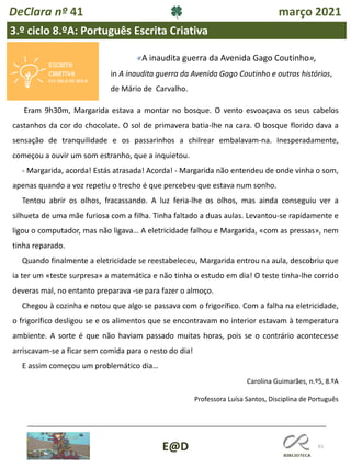 61
E@D
DeClara nº 41 março 2021
3.º ciclo 8.ºA: Português Escrita Criativa
Eram 9h30m, Margarida estava a montar no bosque. O vento esvoaçava os seus cabelos
castanhos da cor do chocolate. O sol de primavera batia-lhe na cara. O bosque florido dava a
sensação de tranquilidade e os passarinhos a chilrear embalavam-na. Inesperadamente,
começou a ouvir um som estranho, que a inquietou.
- Margarida, acorda! Estás atrasada! Acorda! - Margarida não entendeu de onde vinha o som,
apenas quando a voz repetiu o trecho é que percebeu que estava num sonho.
Tentou abrir os olhos, fracassando. A luz feria-lhe os olhos, mas ainda conseguiu ver a
silhueta de uma mãe furiosa com a filha. Tinha faltado a duas aulas. Levantou-se rapidamente e
ligou o computador, mas não ligava… A eletricidade falhou e Margarida, «com as pressas», nem
tinha reparado.
Quando finalmente a eletricidade se reestabeleceu, Margarida entrou na aula, descobriu que
ia ter um «teste surpresa» a matemática e não tinha o estudo em dia! O teste tinha-lhe corrido
deveras mal, no entanto preparava -se para fazer o almoço.
Chegou à cozinha e notou que algo se passava com o frigorífico. Com a falha na eletricidade,
o frigorífico desligou se e os alimentos que se encontravam no interior estavam à temperatura
ambiente. A sorte é que não haviam passado muitas horas, pois se o contrário acontecesse
arriscavam-se a ficar sem comida para o resto do dia!
E assim começou um problemático dia…
Carolina Guimarães, n.º5, 8.ºA
Professora Luísa Santos, Disciplina de Português
«A inaudita guerra da Avenida Gago Coutinho»,
in A inaudita guerra da Avenida Gago Coutinho e outras histórias,
de Mário de Carvalho.
 