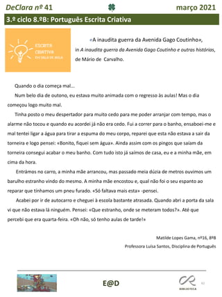 62
E@D
DeClara nº 41 março 2021
3.º ciclo 8.ºB: Português Escrita Criativa
Quando o dia começa mal...
Num belo dia de outono, eu estava muito animada com o regresso às aulas! Mas o dia
começou logo muito mal.
Tinha posto o meu despertador para muito cedo para me poder arranjar com tempo, mas o
alarme não tocou e quando eu acordei já não era cedo. Fui a correr para o banho, ensaboei-me e
mal tentei ligar a água para tirar a espuma do meu corpo, reparei que esta não estava a sair da
torneira e logo pensei: «Bonito, fiquei sem água». Ainda assim com os pingos que saíam da
torneira consegui acabar o meu banho. Com tudo isto já saímos de casa, eu e a minha mãe, em
cima da hora.
Entrámos no carro, a minha mãe arrancou, mas passado meia dúzia de metros ouvimos um
barulho estranho vindo do mesmo. A minha mãe encostou e, qual não foi o seu espanto ao
reparar que tínhamos um pneu furado. «Só faltava mais esta» -pensei.
Acabei por ir de autocarro e cheguei à escola bastante atrasada. Quando abri a porta da sala
vi que não estava lá ninguém. Pensei: «Que estranho, onde se meteram todos?». Até que
percebi que era quarta-feira. «Oh não, só tenho aulas de tarde!»
Matilde Lopes Gama, nº16, 8ºB
Professora Luísa Santos, Disciplina de Português
«A inaudita guerra da Avenida Gago Coutinho»,
in A inaudita guerra da Avenida Gago Coutinho e outras histórias,
de Mário de Carvalho.
 