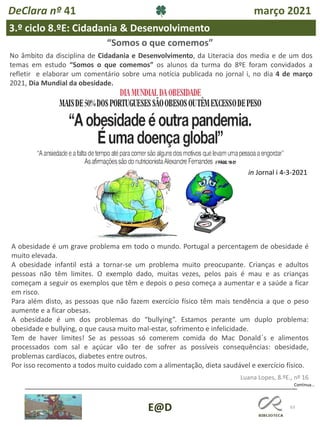 63
E@D
DeClara nº 41 março 2021
3.º ciclo 8.ºE: Cidadania & Desenvolvimento
No âmbito da disciplina de Cidadania e Desenvolvimento, da Literacia dos media e de um dos
temas em estudo “Somos o que comemos” os alunos da turma do 8ºE foram convidados a
refletir e elaborar um comentário sobre uma notícia publicada no jornal i, no dia 4 de março
2021, Dia Mundial da obesidade.
Continua…
“Somos o que comemos”
A obesidade é um grave problema em todo o mundo. Portugal a percentagem de obesidade é
muito elevada.
A obesidade infantil está a tornar-se um problema muito preocupante. Crianças e adultos
pessoas não têm limites. O exemplo dado, muitas vezes, pelos pais é mau e as crianças
começam a seguir os exemplos que têm e depois o peso começa a aumentar e a saúde a ficar
em risco.
Para além disto, as pessoas que não fazem exercício físico têm mais tendência a que o peso
aumente e a ficar obesas.
A obesidade é um dos problemas do “bullying”. Estamos perante um duplo problema:
obesidade e bullying, o que causa muito mal-estar, sofrimento e infelicidade.
Tem de haver limites! Se as pessoas só comerem comida do Mac Donald´s e alimentos
processados com sal e açúcar vão ter de sofrer as possíveis consequências: obesidade,
problemas cardíacos, diabetes entre outros.
Por isso recomento a todos muito cuidado com a alimentação, dieta saudável e exercício físico.
Luana Lopes, 8.ºE., nº 16
in Jornal i 4-3-2021
 