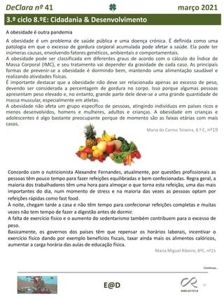 67
E@D
DeClara nº 41 março 2021
3.º ciclo 8.ºE: Cidadania & Desenvolvimento
A obesidade é outra pandemia
A obesidade é um problema de saúde pública e uma doença crónica. É definida como uma
patologia em que o excesso de gordura corporal acumulada pode afetar a saúde. Ela pode ter
inúmeras causas, envolvendo fatores genéticos, ambientais e comportamentais.
A obesidade pode ser classificada em diferentes graus de acordo com o cálculo do Índice de
Massa Corporal (IMC), e seu tratamento vai depender da gravidade de cada caso. As principais
formas de prevenir-se a obesidade é dormindo bem, mantendo uma alimentação saudável e
realizando atividades físicas.
É importante destacar que a obesidade não deve ser relacionada apenas ao excesso de peso,
devendo ser considerada a percentagem de gordura no corpo. Isso porque algumas pessoas
apresentam peso elevado e, no entanto, grande parte dele deve-se a uma grande quantidade de
massa muscular, especialmente em atletas.
A obesidade não afeta um grupo específico de pessoas, atingindo indivíduos em países ricos e
menos desenvolvidos, homens e mulheres, adultos e crianças. A obesidade em crianças e
adolescentes é algo bastante preocupante porque de momento são as faixas etárias com mais
casos.
Maria do Carmo Teixeira, 8.º E, nº19
Continua…
Concordo com o nutricionista Alexandre Fernandes, atualmente, por questões profissionais as
pessoas têm pouco tempo para fazer refeições equilibradas e bem confecionadas. Regra geral, a
maioria dos trabalhadores têm uma hora para almoçar o que torna esta refeição, uma das mais
importantes do dia, num momento de stress e na maioria das vezes as pessoas optam por
refeições rápidas como fast food.
À noite, chegam tarde a casa e não têm tempo para confecionar refeições completas e muitas
vezes não tem tempo de fazer a digestão antes de dormir.
A falta de exercício físico e o aumento do sedentarismo também contribuem para o excesso de
peso.
Basicamente, os governos dos países têm que repensar os horários laborais, incentivar o
exercício físico dando por exemplo benefícios fiscais, taxar ainda mais os alimentos calóricos,
aumentar a carga horária das aulas de educação física.
Maria Miguel Ribeiro, 8ºE, nº21
 