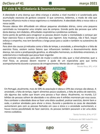 68
E@D
DeClara nº 41 março 2021
3.º ciclo 8.ºE: Cidadania & Desenvolvimento
Renata Rosa, 8ºE, nº24
A obesidade é uma doença que afeta crianças e adultos a nível mundial e é caraterizada pela
acumulação excessiva de gordura corporal. O que comemos, bebemos, o modo de vida que
levamos influencia muito o nosso organismo e o metabolismo. A obesidade afeta a nossa vida e a
nossa saúde.
Pessoas obesas têm dificuldade em efetuar pequenas atividades diárias, como uma pequena
caminhada ou transportar uma simples saca de compras. Grande parte das pessoas que sofre
desta doença, tem diabetes, dificuldades respiratórias e problemas cardíacos.
Como ponto de partida para emagrecer as pessoas devem mudar a mentalidade e começar por
fazer exercício físico e controlar os alimentos que ingerem. Esta mudança, não é fácil, requer
esforço e empenho, mas tem benefícios a longo prazo para a saúde e também na autoestima do
individuo.
Para alem das causas já indicadas como a falta de tempo, a ansiedade, a alimentação e a falta de
exercício físico, existem outros fatores que influenciam também o desenvolvimento desta
doença, tais como a predisposição genética, as alterações hormonais, os distúrbios emocionais, o
sedentarismo e medicação que possa fazer engordar.
Para controlar esta doença, para além de mudar o estilo de vida, quer a nível alimentar, quer a
nível físico, as pessoas devem recorrer à ajuda de um especialista para que tenha
acompanhamento durante o processo de emagrecimento. Mente são em corpo são!
Em Portugal, atualmente, mais de 50% da população é obesa e 29% das crianças são obesas. A
ansiedade, a falta de tempo, ingerir alimentos pouco saudáveis, a falta de prática de exercício,
são algumas das razões que levam uma pessoa a ficar obesa. Atualmente, no mundo, 2,3
bilhões de pessoas sofrem de obesidade e no ultimo ano 4 milhões morreram por essa causa.
Para combater a obesidade deve-se fazer uma dieta saudável, praticar exercício, dormir bem e
cedo, e praticar atividades para aliviar o stress. Durante a pandemia os casos de obesidade
aumentaram pois com as pessoas fechadas em casa o stress e a ansiedade aumentaram, e
houve menos possibilidade de fazer exercício. As pessoas também passaram a ter uma dieta
menos cuidadosa.
Tomás Ferreira, 8.ºe, nº 27
Professora de C&D Isabel Pereira
 