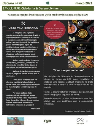 69
E@D
DeClara nº 41 março 2021
3.º ciclo 8.ºE: Cidadania & Desenvolvimento
As nossas receitas inspiradas na Dieta Mediterrânica para o século XXI
“Somos o que comemos”
Na disciplina de Cidadania & Desenvolvimento os
alunos da turma do 8.ºE foram convidados a
elaborar uma receita saudável, inspirada na Dieta
Mediterrânica e revelar à turma o resultado do seu
trabalho.
Temos já alguns trabalhos finalizados que podem ser
vistos nas páginas seguintes do Jornal.
Posteriormente as receitas serão reunidas num livro
digital que será partilhado com a comunidade
educativa.
Professora de C&D Isabel Pereira
 