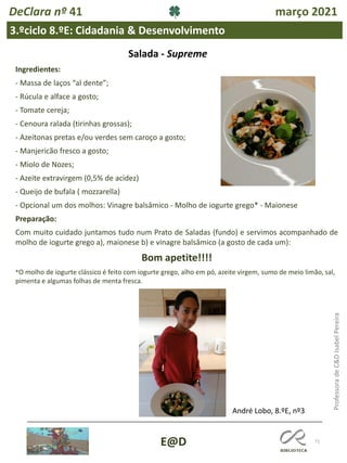 71
E@D
DeClara nº 41 março 2021
3.ºciclo 8.ºE: Cidadania & Desenvolvimento
Professora
de
C&D
Isabel
Pereira
Ingredientes:
- Massa de laços “al dente”;
- Rúcula e alface a gosto;
- Tomate cereja;
- Cenoura ralada (tirinhas grossas);
- Azeitonas pretas e/ou verdes sem caroço a gosto;
- Manjericão fresco a gosto;
- Miolo de Nozes;
- Azeite extravirgem (0,5% de acidez)
- Queijo de bufala ( mozzarella)
- Opcional um dos molhos: Vinagre balsâmico - Molho de iogurte grego* - Maionese
Preparação:
Com muito cuidado juntamos tudo num Prato de Saladas (fundo) e servimos acompanhado de
molho de iogurte grego a), maionese b) e vinagre balsâmico (a gosto de cada um):
Bom apetite!!!!
*O molho de iogurte clássico é feito com iogurte grego, alho em pó, azeite virgem, sumo de meio limão, sal,
pimenta e algumas folhas de menta fresca.
Salada - Supreme
André Lobo, 8.ºE, nº3
 