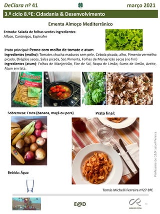 72
E@D
DeClara nº 41 março 2021
3.º ciclo 8.ºE: Cidadania & Desenvolvimento
Professora
de
C&D
Isabel
Pereira
Ementa Almoço Mediterrânico
Entrada: Salada de folhas verdes Ingredientes:
Alface, Canónigos, Espinafre
Prato principal: Penne com molho de tomate e atum
Ingredientes (molho): Tomates chucha maduros sem pele, Cebola picada, alho, Pimento vermelho
picado, Orégãos secos, Salsa picada, Sal, Pimenta, Folhas de Manjericão secas (no fim)
Ingredientes (atum): Folhas de Manjericão, Flor de Sal, Raspa de Limão, Sumo de Limão, Azeite,
Atum em lata.
Sobremesa: Fruta (banana, maçã ou pera)
Bebida: Água
Prato final:
Tomás Michelli Ferreira nº27 8ºE
 