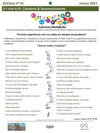 74
E@D
DeClara nº 41 março 2021
3.º ciclo 8.ºE: Cidadania & Desenvolvimento
Professora de C&D Isabel Pereira
Concurso Medi@ção
"A minha experiência com os media em tempos de pandemia"
(Promovido pela Rede de Bibliotecas Escolares e pela Secretaria-Geral da Presidência do Conselho de Ministros)
Pretende-se, desta forma, “incentivar os alunos a testemunhar e refletir sobre a sua experiência de uso dos
media a nível individual, na família, na escola, com os amigos e com a comunidade no contexto criado pela
pandemia”.
“Vamos todos respeitar”
Eu sei, 2020 foi muito tramado,
Com o people todo preocupado,
Mas vamos todos respeitar,
E então vamos cuidar do nosso coração,
Vamos procurar a solução,
Para a liberdade regressar,
Deixa de falar para mim sem a máscara,
Tenta não te juntares para o corona evitares,
Deixa-me só, só um pouco,
P´ra que não fique doente, sem saber,
Os sintomas podes não ter,
Deixa-me proteger,
Porque os casos estão sempre a crescer,
É o balanço da DGS,
Vamos superar,
Vamos aguentar,
Já não estamos os mesmos, e vê-se bem,
Com tudo encerrado e sem ninguém
É mais um ano para esquecer,
E então vamos cuidar do nosso coração,
Vamos procurar a solução,
Mas temos todos que colaborar,
Deixa de falar para mim sem a máscara,
Tenta não te juntares para os contágios evitares.
Deixa-me só, só um pouco,
P´ra que não fique doente, sem saber,
Os sintomas podes não ter,
Deixa-me proteger,
Porque os casos estão sempre a crescer,
É o balanço da DGS,
Deixa-me só, só um pouco,
P´ra que não fique doente, sem saber,
Os sintomas podes não ter,
Deixa-me proteger, porque os casos estão
sempre a crescer,
É o balanço da DGS, da DGS.
Luana Lopes, 8.ºE, nº16
 