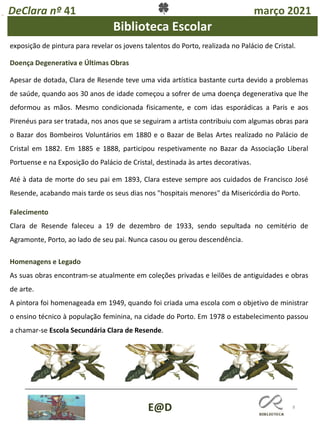8
DeClara nº 41 março 2021
E@D
Biblioteca Escolar
exposição de pintura para revelar os jovens talentos do Porto, realizada no Palácio de Cristal.
Doença Degenerativa e Últimas Obras
Apesar de dotada, Clara de Resende teve uma vida artística bastante curta devido a problemas
de saúde, quando aos 30 anos de idade começou a sofrer de uma doença degenerativa que lhe
deformou as mãos. Mesmo condicionada fisicamente, e com idas esporádicas a Paris e aos
Pirenéus para ser tratada, nos anos que se seguiram a artista contribuiu com algumas obras para
o Bazar dos Bombeiros Voluntários em 1880 e o Bazar de Belas Artes realizado no Palácio de
Cristal em 1882. Em 1885 e 1888, participou respetivamente no Bazar da Associação Liberal
Portuense e na Exposição do Palácio de Cristal, destinada às artes decorativas.
Até à data de morte do seu pai em 1893, Clara esteve sempre aos cuidados de Francisco José
Resende, acabando mais tarde os seus dias nos "hospitais menores" da Misericórdia do Porto.
Falecimento
Clara de Resende faleceu a 19 de dezembro de 1933, sendo sepultada no cemitério de
Agramonte, Porto, ao lado de seu pai. Nunca casou ou gerou descendência.
Homenagens e Legado
As suas obras encontram-se atualmente em coleções privadas e leilões de antiguidades e obras
de arte.
A pintora foi homenageada em 1949, quando foi criada uma escola com o objetivo de ministrar
o ensino técnico à população feminina, na cidade do Porto. Em 1978 o estabelecimento passou
a chamar-se Escola Secundária Clara de Resende.
 