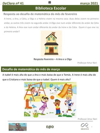 9
Desafio de matemática do mês de março
Professor Artur Neri
Resposta ao desafio de matemática do mês de fevereiro
Professor Artur Neri
DeClara nº 41 março 2021
E@D
A Irene, a Ana, a Cátia, a Olga e a Helena vivem na mesma casa: duas delas vivem no primeiro
andar, as outras três vivem no segundo andar. A Olga vive num andar diferente do andar da Cátia
e da Helena. A Ana vive num andar diferente do andar da Irene e da Cátia. Quem é que vive no
primeiro andar?
Biblioteca Escolar
A Isabel é mais alta do que a Ana e mais baixa do que o Tomás. A Irene é mais alta do
que o Cristiano e mais baixa do que a Isabel. Quem é mais alto?
Resposta fevereiro – A Ana e a Olga
 