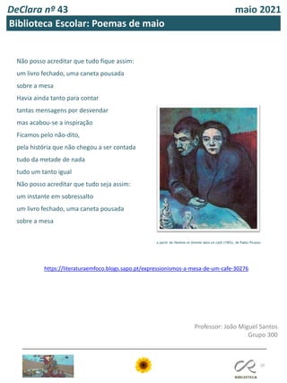 DeClara nº 43 maio 2021
10
Biblioteca Escolar: Poemas de maio
Não posso acreditar que tudo fique assim:
um livro fechado, uma caneta pousada
sobre a mesa
Havia ainda tanto para contar
tantas mensagens por desvendar
mas acabou-se a inspiração
Ficamos pelo não-dito,
pela história que não chegou a ser contada
tudo da metade de nada
tudo um tanto igual
Não posso acreditar que tudo seja assim:
um instante em sobressalto
um livro fechado, uma caneta pousada
sobre a mesa
Professor: João Miguel Santos
Grupo 300
https://literaturaemfoco.blogs.sapo.pt/expressionismos-a-mesa-de-um-cafe-30276
a partir de Homme et femme dans un café (1903), de Pablo Picasso
 