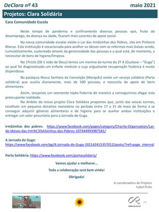 104
DeClara nº 43 maio 2021
Projetos: Clara Solidária
Cara Comunidade Escola
Neste tempo de pandemia e confinamento diversas pessoas que, fruto do
desemprego, da doença ou idade, ficaram mais carentes de apoio social.
Na nossa comunidade escolar existe o Lar das Irmãzinhas dos Pobres, sito em Pinheiro
Manso. Esta instituição é vocacionada para acolher os idosos com as reformas mais baixas sendo,
cumulativamente, sustentada através da generosidade das pessoas e a qual está, de momento, a
necessitar de bens de higiene/limpeza.
No 1ºciclo (EB 1 João de Deus) temos um menino da turma do 2º A (Gustavo – “Guga”)
ao qual foi diagnosticado um enfarte medular e cuja angustiante recuperação fisiátrica é muito
dispendiosa.
Na paróquia Nossa Senhora da Conceição (Marquês) existe um serviço solidário (Porta
solidária) que auxilia diariamente, mais de 500 pessoas, e necessita de apoio de bens
alimentares.
Assim, lançamos um veemente repto fraterno de maneira a conseguirmos afagar esta
preocupante realidade.
No âmbito do nosso projeto Clara Solidária propomos que, junto das vossas turmas,
recolham um pequeno donativo monetário no período entre 17 e 31 de maio de forma a se
conseguir adquirir géneros alimentares e de higiene para se auxiliar ambas instituições e
entregar um valor pecuniário para a Jornada do Guga.
Irmãzinhas dos pobres: https://www.facebook.com/pages/category/Charity-Organization/Lar-
de-Idosos-das-Irm%C3%A3zinhas-dos-Pobres-107444993987581/
A Jornada do Guga:
https://www.facebook.com/pg/A-jornada-do-Guga-102142415357012/posts/?ref=page_internal
Porta Solidária: https://www.facebook.com/portasolidaria/
Vamos ajudar a melhorar…
Toda a colaboração será bem vinda!
Obrigada!
A coordenadora de Projetos
Isabel Pinto
 