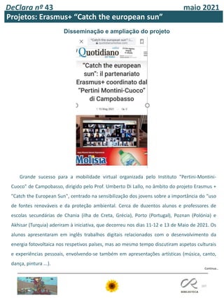 107
DeClara nº 43 maio 2021
Projetos: Erasmus+ “Catch the european sun”
Disseminação e ampliação do projeto
Grande sucesso para a mobilidade virtual organizada pelo Instituto "Pertini-Montini-
Cuoco" de Campobasso, dirigido pelo Prof. Umberto Di Lallo, no âmbito do projeto Erasmus +
"Catch the European Sun", centrado na sensibilização dos jovens sobre a importância do “uso
de fontes renováveis ​​e da proteção ambiental. Cerca de duzentos alunos e professores de
escolas secundárias de Chania (ilha de Creta, Grécia), Porto (Portugal), Poznan (Polónia) e
Akhisar (Turquia) aderiram à iniciativa, que decorreu nos dias 11-12 e 13 de Maio de 2021. Os
alunos apresentaram em inglês trabalhos digitais relacionados com o desenvolvimento da
energia fotovoltaica nos respetivos países, mas ao mesmo tempo discutiram aspetos culturais
e experiências pessoais, envolvendo-se também em apresentações artísticas (música, canto,
dança, pintura ...).
Continua…
 