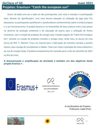 108
DeClara nº 43 maio 2021
Projetos: Erasmus+ “Catch the european sun”
Assim, foi dada uma voz a cada um dos participantes, com vista à inclusão e à participação
ativa. Através da “gamificação”, uma nova técnica baseada na utilização do jogo para fins
educativos, os participantes partilharam e aprofundaram conhecimentos sobre a União Europeia
e o seu funcionamento. O projeto baseia-se no intercâmbio de boas práticas entre cinco países
no domínio da proteção ambiental e da educação de jovens para a utilização de fontes
renováveis, com a criação de produtos de energia solar. A pedra angular do "Catch the European
Sun" consiste na criação de produtos movidos a energia solar; neste caso, os alunos de uma
turma do IPIA "L. Montini ”criou um tutorial para a fabricação de mochilas movidas a painéis
solares, para recarga de smartphones e tablets. Tudo com vistas à proteção do meio ambiente e
ao uso de energia limpa. O próximo compromisso foi marcado para o mês de setembro de 2021
na ilha de Creta.
A disseminação e amplificação da atividade é também um dos objetivos deste
projeto Eramus +.
A coordenadora de Projetos:
Professora: Isabel Pinto
 